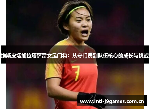 埃斯皮塔加拉塔萨雷女足门将:从守门员到队伍核心的成长与挑战 埃斯皮塔加拉塔萨雷女足门将:从守门员到队伍核心的成长与挑战